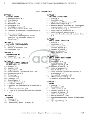 6 REQUISITOS DE REGLAMENTO PARA CONCRETO ESTRUCTURAL (ACI 318S-14) Y COMENTARIO (ACI 318SR-14)
American Concrete Institute — Copyrighted © Material—www.concrete.org
TABLA DE CONTENIDO
CAPÍTULO 1
GENERALIDADES
1.1 — Alcance del ACI 318, p. 9
1.2 — Generalidades, p. 9
1.3 — Propósito, p. 10
1.4 — Aplicabilidad, p. 10
1.5 — Interpretación, p. 12
1.6 — Autoridad competente, p. 13
1.7 — Profesional facultado para diseñar, p. 13
1.8 — Documentos de construcción y registros del diseño, p.
13
1.9 — Ensayos e inspección, p. 14
1.10 — Aprobación de sistemas especiales de diseño,
construcción o de materiales de construcción
alternativos, p. 14
CAPÍTULO 2
NOTACIÓN Y TERMINOLOGÍA
2.1 — Alcance, p. 15
2.2 — Notación del Reglamento, p. 15
2.3 — Terminología, p. 33
CAPÍTULO 3
NORMAS CITADAS
3.1 — Alcance, p. 49
3.2 — Normas referenciadas, p. 49
CAPÍTULO 4
REQUISITOS PARA SISTEMAS
ESTRUCTURALES
4.1 — Alcance, p. 53
4.2 — Materiales, p. 53
4.3 — Cargas de diseño, p. 53
4.4 — Sistema estructural y trayectorias de carga, p. 53
4.5 — Análisis estructural, p. 56
4.6 — Resistencia, p. 56
4.7 — Funcionamiento, p. 57
4.8 — Durabilidad, p. 57
4.9 — Sostenibilidad, p. 58
4.10 — Integridad estructural, p. 58
4.11 — Resistencia al fuego, p. 58
4.12 — Requisitos para tipos específicos de construcción, p.
59
4.13 — Construcción e inspección, p. 60
4.14 — Evaluación de la resistencia de estructuras existentes,
p. 61
CAPÍTULO 5
CARGAS
5.1 — Alcance, p. 63
5.2 — Generalidades, p. 63
5.3 — Combinaciones y factores y de carga, p. 64
CAPÍTULO 6
ANÁLISIS ESTRUCTURAL
6.1 — Alcance, p. 69
6.2 — Generalidades, p. 69
6.3 — Suposiciones para definir el modelo, p. 74
6.4 — Disposición de la carga viva, p. 75
6.5 — Método de análisis simplificado para vigas continuas
no preesforzadas y losas en una dirección, p. 76
6.6 — Análisis de primer orden, p. 77
6.7 — Análisis elástico de segundo orden, p. 87
6.8 — Análisis inelástico de segundo orden, p. 88
6.9 — Aceptación de análisis utilizando elementos finitos,
p. 89
CAPÍTULO 7
LOSAS EN UNA DIRECCIÓN
7.1 — Alcance, p. 91
7.2 — Generalidades, p. 91
7.3 — Límites de diseño, p. 91
7.4 — Resistencia requerida, p. 93
7.5 — Resistencia de diseño, p. 93
7.6 — Límites del refuerzo, p. 94
7.7 — Detalles del refuerzo, p. 96
CAPÍTULO 8
LOSAS EN DOS DIRECCIONES
8.1 — Alcance, p. 101
8.2 — Generalidades, p. 101
8.3 — Límites de diseño, p. 102
8.4 — Resistencia requerida, p. 105
8.5 — Resistencia de diseño, p. 111
8.6 — Límites del refuerzo, p. 112
8.7 — Detallado del refuerzo, p. 115
8.8 — Sistema reticular de viguetas en dos direcciones no
preesforzadas, p. 125
8.9 — Construcción de losas izadas, p. 126
8.10 — Método de diseño directo, p. 126
8.11 — Método del pórtico equivalente, p. 133
CAPÍTULO 9
VIGAS
9.1 — Alcance, p. 137
9.2 — Generalidades, p. 137
9.3 — Límites de diseño, p. 138
9.4 — Resistencia requerida, p. 140
9.5 — Resistencia de diseño, p. 142
9.6 — Límites del refuerzo, p. 145
9.7 — Detallado del refuerzo, p. 149
9.8 — Sistemas de viguetas en una dirección no preesforzadas,
p. 158
9.9 — Vigas de gran altura, p. 160
--`````,`,,`,,`,`,`,,``,`,,,`,,-`-`,,`,,`,`,,`---
 