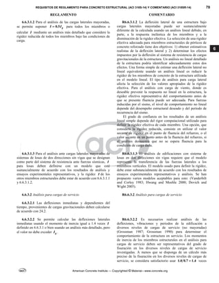 REQUISITOS DE REGLAMENTO PARA CONCRETO ESTRUCTURAL (ACI 318S-14) Y COMENTARIO (ACI 318SR-14) 79
REGLAMENTO COMENTARIO
American Concrete Institute — Copyrighted © Material—www.concrete.org
6
6.6.3.1.2 Para el análisis de las cargas laterales mayoradas,
se permite suponer 0.5 g
I I
 para todos los miembros o
calcular I mediante un análisis más detallado que considere la
rigidez reducida de todos los miembros bajo las condiciones de
carga.
R6.6.3.1.2 La deflexión lateral de una estructura bajo
cargas laterales mayoradas puede ser sustancialmente
diferente de la calculada usando un análisis lineal debido, en
parte, a la respuesta inelástica de los miembros y a la
disminución de la rigidez efectiva. La selección de una rigidez
efectiva adecuada para miembros estructurales de pórticos de
concreto reforzado tiene dos objetivos: 1) obtener estimativos
realistas de la deflexión lateral y 2) determinar los efectos
impuestos por la deflexión al sistema de resistencia de cargas
gravitacionales de la estructura. Un análisis no lineal detallado
de la estructura podría identificar adecuadamente estos dos
efectos. Una forma simple de estimar una deflexión lateral no
lineal equivalente usando un análisis lineal es reducir la
rigidez de los miembros de concreto de la estructura utilizada
en el modelo lineal. El tipo de análisis para carga lateral
afecta la selección de los valores apropiados de la rigidez
efectiva. Para el análisis con carga de viento, donde es
deseable prevenir la respuesta no lineal en la estructura, la
rigidez efectiva representativa del comportamiento antes de
que se presente fluencia puede ser adecuada. Para fuerzas
inducidas por el sismo, el nivel de comportamiento no lineal
depende del desempeño estructural deseado y del período de
recurrencia del sismo.
El grado de confianza en los resultados de un análisis
lineal simple depende del rigor computacional utilizado para
definir la rigidez efectiva de cada miembro. Una opción, que
considera la rigidez reducida, consiste en utilizar el valor
secante de rigidez en el punto de fluencia del refuerzo, o el
valor secante en un punto antes de la fluencia del refuerzo, si
el análisis demuestra que no se espera fluencia para la
condición de carga dada.
6.6.3.1.3 Para el análisis ante cargas laterales mayoradas de
sistemas de losas de dos direcciones sin vigas que se designan
como parte del sistema de resistencia ante fuerzas sísmicas, I
para losas deben definirse con un modelo que esté
sustancialmente de acuerdo con los resultados de análisis y
ensayos experimentales representativos, y la rigidez I de los
otros miembros estructurales debe estar de acuerdo con 6.6.3.1.1
y 6.6.3.1.2.
R6.6.3.1.3 El análisis de edificaciones con sistema de
losas en dos direcciones sin vigas requiere que el modelo
represente la transferencia de las fuerzas laterales a los
miembros verticales. El modelo usado para definir la rigidez,
debe estar substancialmente de acuerdo con los resultados de
ensayos experimentales representativos y análisis. Se han
propuesto varios modelos aceptables para esto: (Vanderbilt
and Corley 1983; Hwang and Moehle 2000; Dovich and
Wight 2005).
6.6.3.2 Análisis para cargas de servicio R6.6.3.2 Análisis para cargas de servicio
6.6.3.2.1 Las deflexiones inmediatas y dependientes del
tiempo, provenientes de cargas gravitacionales deben calcularse
de acuerdo con 24.2.
6.6.3.2.2 Se permite calcular las deflexiones laterales
inmediatas usando el momento de inercia igual a 1.4 veces I
definido en 6.6.3.1 o bien usando un análisis más detallado, pero
el valor no debe exceder g
I .
R6.6.3.2.2 Es necesarios realizar análisis de las
deflexiones, vibraciones y periodos de la edificación a
diversos niveles de cargas de servicio (no mayoradas)
(Grossman 1987; Grossman 1990) para determinar el
comportamiento de la estructura en servicio. Los momentos
de inercia de los miembros estructurales en el análisis para
cargas de servicio deben ser representativos del grado de
fisuración en los diversos niveles de cargas de servicio
investigadas. A menos que se disponga de un cálculo más
preciso de la fisuración en los diversos niveles de cargas de
servicio, se considera satisfactorio usar 1.0 0.7 1.4
 veces
--`````,`,,`,,`,`,`,,``,`,,,`,,-`-`,,`,,`,`,,`---
 