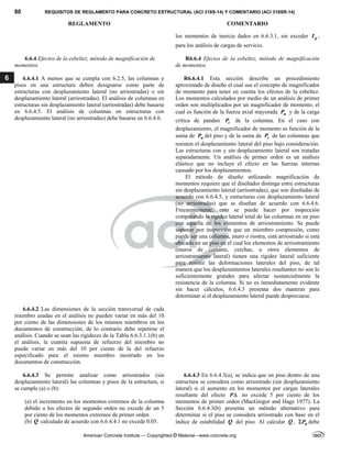 80 REQUISITOS DE REGLAMENTO PARA CONCRETO ESTRUCTURAL (ACI 318S-14) Y COMENTARIO (ACI 318SR-14)
REGLAMENTO COMENTARIO
American Concrete Institute — Copyrighted © Material—www.concrete.org
6
los momentos de inercia dados en 6.6.3.1, sin exceder g
I ,
para los análisis de cargas de servicio.
6.6.4 Efectos de la esbeltez, método de magnificación de
momentos
R6.6.4 Efectos de la esbeltez, método de magnificación
de momentos
6.6.4.1 A menos que se cumpla con 6.2.5, las columnas y
pisos en una estructura deben designarse como parte de
estructuras con desplazamiento lateral (no arriostradas) o sin
desplazamiento lateral (arriostradas). El análisis de columnas en
estructuras sin desplazamiento lateral (arriostradas) debe basarse
en 6.6.4.5. El análisis de columnas en estructuras con
desplazamiento lateral (no arriostradas) debe basarse en 6.6.4.6.
R6.6.4.1 Esta sección describe un procedimiento
aproximado de diseño el cual usa el concepto de magnificador
de momento para tener en cuenta los efectos de la esbeltez.
Los momentos calculados por medio de un análisis de primer
orden son multiplicados por un magnificador de momento, el
cual es función de la fuerza axial mayorada u
P y de la carga
crítica de pandeo c
P de la columna. En el caso con
desplazamiento, el magnificador de momento es función de la
suma de u
P del piso y de la suma de c
P de las columnas que
resisten el desplazamiento lateral del piso bajo consideración.
Las estructuras con y sin desplazamiento lateral son tratadas
separadamente. Un análisis de primer orden es un análisis
elástico que no incluye el efecto en las fuerzas internas
causado por los desplazamientos.
El método de diseño utilizando magnificación de
momentos requiere que el diseñador distinga entre estructuras
sin desplazamiento lateral (arriostradas), que son diseñadas de
acuerdo con 6.6.4.5, y estructuras con desplazamiento lateral
(no arriostradas) que se diseñan de acuerdo con 6.6.4.6.
Frecuentemente, esto se puede hacer por inspección
comparando la rigidez lateral total de las columnas en un piso
con aquella de los elementos de arriostramiento. Se puede
suponer por inspección que un miembro compresión, como
puede ser una columna, muro o riostra, está arriostrado si está
ubicado en un piso en el cual los elementos de arriostramiento
(muros de cortante, cerchas, u otros elementos de
arriostramiento lateral) tienen una rigidez lateral suficiente
para resistir las deformaciones laterales del piso, de tal
manera que los desplazamientos laterales resultantes no son lo
suficientemente grandes para afectar sustancialmente la
resistencia de la columna. Si no es inmediatamente evidente
sin hacer cálculos, 6.6.4.3 presenta dos maneras para
determinar si el desplazamiento lateral puede despreciarse.
6.6.4.2 Las dimensiones de la sección transversal de cada
miembro usadas en el análisis no pueden variar en más del 10
por ciento de las dimensiones de los mismos miembros en los
documentos de construcción, de lo contrario debe repetirse el
análisis. Cuando se usan las rigideces de la Tabla 6.6.3.1.1(b) en
el análisis, la cuantía supuesta de refuerzo del miembro no
puede variar en más del 10 por ciento de la del refuerzo
especificado para el mismo miembro mostrado en los
documentos de construcción.
6.6.4.3 Se permite analizar como arriostrados (sin
desplazamiento lateral) las columnas y pisos de la estructura, si
se cumple (a) o (b):
(a) el incremento en los momentos extremos de la columna
debido a los efectos de segundo orden no excede de un 5
por ciento de los momentos extremos de primer orden
(b) Q calculado de acuerdo con 6.6.4.4.1 no excede 0.05.
6.6.4.3 En 6.6.4.3(a), se indica que un piso dentro de una
estructura se considera como arriostrado (sin desplazamiento
lateral) si el aumento en los momentos por cargas laterales
resultante del efecto P no excede 5 por ciento de los
momentos de primer orden (MacGregor and Hage 1977). La
Sección 6.6.4.3(b) presenta un método alternativo para
determinar si el piso se considera arriostrado con base en el
índice de estabilidad Q del piso. Al calcular Q , u
P
 debe
 