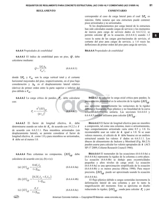 REQUISITOS DE REGLAMENTO PARA CONCRETO ESTRUCTURAL (ACI 318S-14) Y COMENTARIO (ACI 318SR-14) 81
REGLAMENTO COMENTARIO
American Concrete Institute — Copyrighted © Material—www.concrete.org
6
corresponder al caso de carga lateral para el cual u
P
 es
máximo. Debe notarse que una estructura puede contener
pisos arriostrados y no arriostrados.
Si los desplazamientos por carga lateral de la estructura
han sido calculados usando cargas de servicio y los momentos
de inercia para carga de servicio dados en 6.6.3.2.2, se
permite calcular Q en la ecuación. (6.6.4.4.1) usando 1.2
veces la suma de las cargas gravitacionales de servicio, el
cortante del piso para cargas de servicio, y 1.4 veces las
deflexiones de primer orden del piso para carga de servicio.
6.6.4.4 Propiedades de estabilidad R6.6.4.4 Propiedades de estabilidad
6.6.4.4.1 El índice de estabilidad para un piso, Q , debe
calcularse mediante:
0
u
us c
P
Q
V
 


(6.6.4.4.1)
donde u
P
 y us
V son la carga vertical total y el cortante
horizontal mayorados del piso, respectivamente, en el piso bajo
consideración y 0
 es el desplazamiento lateral relativo
(deriva) de primer orden entre la parte superior e inferior del
piso debido a us
V .
6.6.4.4.2 La carga crítica de pandeo, c
P , debe calcularse
con:
 
 
2
2
eff
c
u
EI
P
k



(6.6.4.4.2)
R6.6.4.2 Al calcular la carga axial crítica para pandeo, la
preocupación primordial es la selección de la rigidez  eff
EI
que aproxime razonablemente las variaciones de la rigidez
debidas a fisuración, flujo plástico y no linealidad de la curva
esfuerzo-deformación unitaria. Las secciones 6.6.4.4.4 y
6.6.4.4.5 pueden utilizarse para calcular  eff
EI .
6.6.4.4.3 El factor de longitud efectiva, k , debe
determinarse usando un valor de c
E de acuerdo con 19.2.2 e I
de acuerdo con 6.6.3.1.1. Para miembros arriostrados (sin
desplazamiento lateral), se permite considerar el factor de
longitud efectiva, k , como 1.0 y para miembros no arriostrados,
k debe ser al menos 1.0.
R6.6.4.4.3 El factor de longitud efectiva para un miembro
a compresión, tal como una columna, muro o arriostramiento,
bajo comportamiento arriostrado varía entre 0.5 y 1.0. Es
recomendable usar un valor de k igual a 1.0. Si se usan
valores menores, el cálculo de k debe basarse en un análisis
estructural usando los valores I dados en 6.6.3.1.1. Los
ábacos de alineamiento de Jackson y Moreland (Fig. R6.2.5)
pueden usarse para calcular los valores apropiados de k (ACI
SP-17 2009; Column Research Council 1966).
6.6.4.4.4 Para columnas no compuestas,  eff
EI debe
calcularse de acuerdo con (a), (b) o (c):
(a)  
0.4
1
c g
eff
dns
E I
EI 

(6.6.4.4.4a)
(b)  
 
0.2
1
c g s se
eff
dns
E I E I
EI



(6.6.4.4.4b)
(c)  
1
c
eff
dns
E I
EI 

(6.6.4.4.4c)
R6.6.4.4.4 El numerador de las ecuaciones (6.6.4.4.4a) a
(6.6.4.4.4c) representa la rigidez de la columna a corto plazo.
La ecuación (6.6.4.4b) se dedujo para excentricidades
pequeñas y altos niveles de carga axial. La ecuación
(6.6.4.4.4a) es una aproximación simplificada de la ecuación
(6.6.4.4.4b) y es menos precisa (Mirza 1990). Para mayor
precisión,  eff
EI puede ser aproximado usando la ecuación
(6.6.4.4.4c).
El flujo plástico debido a cargas sostenidas incrementa la
deformación lateral de una columna y por lo tanto la
magnificación del momento. Esto se aproxima en diseño
reduciendo la rigidez,  eff
EI , usada para calcular c
P y por
--`````,`,,`,,`,`,`,,``,`,,,`,,-`-`,,`,,`,`,,`---
 
