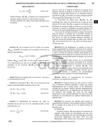 REQUISITOS DE REGLAMENTO PARA CONCRETO ESTRUCTURAL (ACI 318S-14) Y COMENTARIO (ACI 318SR-14) 83
REGLAMENTO COMENTARIO
American Concrete Institute — Copyrighted © Material—www.concrete.org
6
1
2
0.6 0.4
m
M
C
M
  (6.6.4.5.3a)
donde el término 1 2
M M es negativo si la columna está en
curvatura simple y positivo si está en doble curvatura.
(b) Para columnas con cargas transversales aplicadas entre
los apoyos
1.0
m
C  (6.6.4.5.3b)
está en o cerca de la mitad de la altura de la columna. Si el
momento máximo se produce en uno de los extremos de la
columna, el diseño debe basarse en un momento uniforme
equivalente 2
m
C M cual produce el mismo momento máximo
al ser magnificado (MacGregor et al. 1970).
La convención de signos para 1 2
M M ha sido
actualizada para seguir la convención de la regla de mano
derecha. Por lo tanto, 1 2
M M es negativa si el miembro está
deformado en curvatura simple y positiva si lo está en doble
curvatura. Lo anterior corresponde a un cambio respecto a la
convención de signos del Reglamento de 2011 (ACI 318-11).
En el caso de columnas sometidas a cargas transversales
entre los apoyos, es posible que el momento máximo se
produzca en una sección lejos del extremo del miembro. Si
esto ocurre, el valor del máximo momento calculado en
cualquier sección del miembro debe ser usado como valor de
2
M en la ecuación (6.6.4.5.1). m
C debe ser tomado igual a
1.0 para este caso.
6.6.4.5.4 2
M en la ecuación. (6.6.4.5.1) debe ser al menos
2,min
M calculado de acuerdo con la ecuación (6.6.4.5.4) en
cada eje separadamente.
 
2,min 15 0.03
u
M P h
  (6.6.4.5.4)
Cuando 2,min
M exceda 2
M , el valor de m
C debe ser igual a
1.0 ó determinarse con base en la relación de los momentos
calculados en los extremos 1 2
M M usando la ecuación
(6.6.4.5.3a).
R6.6.4.5.4 En este Reglamento, la esbeltez se tiene en
cuenta magnificando los momentos extremos de la columna.
Si los momentos mayorados de la columna son muy pequeños
o nulos, el diseño de columnas esbeltas debe basarse en la
excentricidad mínima dada en la ecuación (6.6.4.5.4). No se
pretende que la excentricidad mínima se aplique a los dos ejes
simultáneamente.
Cuando el diseño debe basarse en la excentricidad
mínima, los momentos extremos mayorados de la columna
obtenidos del análisis estructural son usados en la ecuación
(6.6.4.5.3a) para determinar la relación 1 2
M M . Esto
elimina lo que de otra manera sería una discontinuidad entre
columnas con excentricidades calculadas menores que la
excentricidad mínima y columnas con excentricidades
calculadas mayores o iguales a la excentricidad mínima.
6.6.4.6 Método de magnificación de momentos: estructuras
con desplazamiento lateral
R6.6.4.6 Método de magnificación de momentos:
estructuras con desplazamiento lateral
6.6.4.6.1 Los momentos 1
M y 2
M en los extremos de una
columna individual deben calcularse con (a) y (b):
(a) 1 1 1
ns s s
M M M
   (6.6.4.6.1a)
(b) 2 2 2
ns s s
M M M
   (6.6.4.6.1b)
R6.6.4.6.1 El análisis descrito en esta sección se refiere
sólo a estructuras planares sometidas a cargas que causan
desplazamientos en su propio plano. Si las deflexiones
causadas por las fuerzas laterales incluyen desplazamientos
torsionales significativos, la magnificación de momentos de
las columnas más alejadas del centro de giro puede
subestimarse al usar este procedimiento. En estos casos debe
emplearse un procedimiento de análisis tridimensional de
segundo orden.
6.6.4.6.2 El magnificador de momento s
 debe ser
calculado con (a), (b) o (c). Si el s
 calculado excede 1.5, solo
se permite (b) o (c).
(a)
1
1.0
1
s
Q
  

(6.6.4.6.2a)
R6.6.4.6.2 Se permiten tres métodos para calcular el
magnificador de momento. Estos enfoques incluyen el método
Q , el concepto de la suma de P y el análisis elástico de
segundo orden:
(a) Método Q :
El análisis iterativo P para obtener los momentos de
segundo orden puede ser representado por una serie
infinita. La solución de esta serie está dada por la ecuación
(6.6.4.6.2a) (MacGregor and Hage 1977). Lai and
MacGregor (1983) muestra que la ecuación (6.6.4.6.2a)
--`````,`,,`,,`,`,`,,``,`,,,`,,-`-`,,`,,`,`,,`---
 