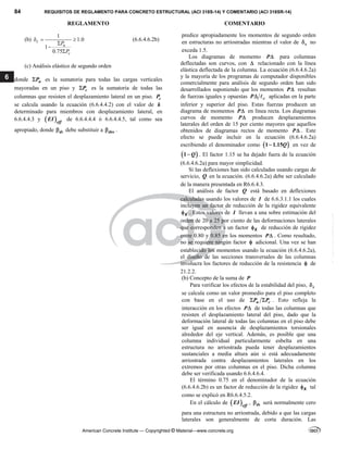 84 REQUISITOS DE REGLAMENTO PARA CONCRETO ESTRUCTURAL (ACI 318S-14) Y COMENTARIO (ACI 318SR-14)
REGLAMENTO COMENTARIO
American Concrete Institute — Copyrighted © Material—www.concrete.org
6
(b)
1
1.0
1
0.75
s
u
c
P
P
  



(6.6.4.6.2b)
(c) Análisis elástico de segundo orden
donde u
P
 es la sumatoria para todas las cargas verticales
mayoradas en un piso y c
P
 es la sumatoria de todas las
columnas que resisten el desplazamiento lateral en un piso. c
P
se calcula usando la ecuación (6.6.4.4.2) con el valor de k
determinado para miembros con desplazamiento lateral, en
6.6.4.4.3 y  eff
EI de 6.6.4.4.4 ó 6.6.4.4.5, tal como sea
apropiado, donde ds
 debe substituir a dns
 .
predice apropiadamente los momentos de segundo orden
en estructuras no arriostradas mientras el valor de s
 no
exceda 1.5.
Los diagramas de momento P para columnas
deflectadas son curvos, con  relacionado con la línea
elástica deflectada de la columna. La ecuación (6.6.4.6.2a)
y la mayoría de los programas de computador disponibles
comercialmente para análisis de segundo orden han sido
desarrollados suponiendo que los momentos P resultan
de fuerzas iguales y opuestas c
P  aplicadas en la parte
inferior y superior del piso. Estas fuerzas producen un
diagrama de momentos P en línea recta. Los diagramas
curvos de momento P producen desplazamientos
laterales del orden de 15 por ciento mayores que aquellos
obtenidos de diagramas rectos de momento P . Este
efecto se puede incluir en la ecuación (6.6.4.6.2a)
escribiendo el denominador como  
1 1.15Q
 en vez de
 
1 Q
 . El factor 1.15 se ha dejado fuera de la ecuación
(6.6.4.6.2a) para mayor simplicidad.
Si las deflexiones han sido calculadas usando cargas de
servicio, Q en la ecuación. (6.6.4.6.2a) debe ser calculado
de la manera presentada en R6.6.4.3.
El análisis de factor Q está basado en deflexiones
calculadas usando los valores de I de 6.6.3.1.1 los cuales
incluyen un factor de reducción de la rigidez equivalente
K
 . Estos valores de I llevan a una sobre estimación del
orden de 20 a 25 por ciento de las deformaciones laterales
que corresponden a un factor K
 de reducción de rigidez
entre 0.80 y 0.85 en los momentos P . Como resultado,
no se requiere ningún factor  adicional. Una vez se han
establecido los momentos usando la ecuación (6.6.4.6.2a),
el diseño de las secciones transversales de las columnas
involucra los factores de reducción de la resistencia  de
21.2.2.
(b) Concepto de la suma de P
Para verificar los efectos de la estabilidad del piso, s

se calcula como un valor promedio para el piso completo
con base en el uso de u c
P P
  . Esto refleja la
interacción en los efectos P de todas las columnas que
resisten el desplazamiento lateral del piso, dado que la
deformación lateral de todas las columnas en el piso debe
ser igual en ausencia de desplazamientos torsionales
alrededor del eje vertical. Además, es posible que una
columna individual particularmente esbelta en una
estructura no arriostrada pueda tener desplazamientos
sustanciales a media altura aún si está adecuadamente
arriostrada contra desplazamientos laterales en los
extremos por otras columnas en el piso. Dicha columna
debe ser verificada usando 6.6.4.6.4.
El término 0.75 en el denominador de la ecuación
(6.6.4.6.2b) es un factor de reducción de la rigidez K
 tal
como se explicó en R6.6.4.5.2.
En el cálculo de  eff
EI , ds
 será normalmente cero
para una estructura no arriostrada, debido a que las cargas
laterales son generalmente de corta duración. Las
--`````,`,,`,,`,`,`,,``,`,,,`,,-`-`,,`,,`,`,,`---
 