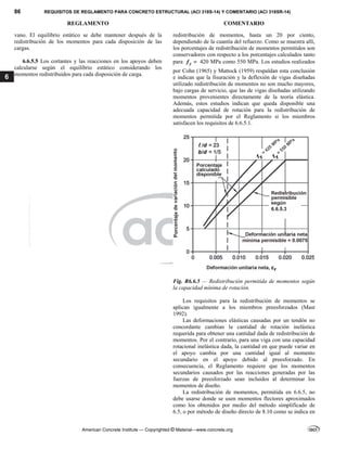 86 REQUISITOS DE REGLAMENTO PARA CONCRETO ESTRUCTURAL (ACI 318S-14) Y COMENTARIO (ACI 318SR-14)
REGLAMENTO COMENTARIO
American Concrete Institute — Copyrighted © Material—www.concrete.org
6
vano. El equilibrio estático se debe mantener después de la
redistribución de los momentos para cada disposición de las
cargas.
6.6.5.5 Los cortantes y las reacciones en los apoyos deben
calcularse según el equilibrio estático considerando los
momentos redistribuidos para cada disposición de carga.
redistribución de momentos, hasta un 20 por ciento,
dependiendo de la cuantía del refuerzo. Como se muestra allí,
los porcentajes de redistribución de momentos permitidos son
conservadores con respecto a los porcentajes calculados tanto
para y
f  420 MPa como 550 MPa. Los estudios realizados
por Cohn (1965) y Mattock (1959) respaldan esta conclusión
e indican que la fisuración y la deflexión de vigas diseñadas
utilizado redistribución de momentos no son mucho mayores,
bajo cargas de servicio, que las de vigas diseñadas utilizando
momentos provenientes directamente de la teoría elástica.
Además, estos estudios indican que queda disponible una
adecuada capacidad de rotación para la redistribución de
momentos permitida por el Reglamento si los miembros
satisfacen los requisitos de 6.6.5.1.
Fig. R6.6.5 — Redistribución permitida de momentos según
la capacidad mínima de rotación.
Los requisitos para la redistribución de momentos se
aplican igualmente a los miembros preesforzados (Mast
1992).
Las deformaciones elásticas causadas por un tendón no
concordante cambian la cantidad de rotación inelástica
requerida para obtener una cantidad dada de redistribución de
momentos. Por el contrario, para una viga con una capacidad
rotacional inelástica dada, la cantidad en que puede variar en
el apoyo cambia por una cantidad igual al momento
secundario en el apoyo debido al preesforzado. En
consecuencia, el Reglamento requiere que los momentos
secundarios causados por las reacciones generadas por las
fuerzas de preesforzado sean incluidos al determinar los
momentos de diseño.
La redistribución de momentos, permitida en 6.6.5, no
debe usarse donde se usen momentos flectores aproximados
como los obtenidos por medio del método simplificado de
6.5, o por método de diseño directo de 8.10 como se indica en
--`````,`,,`,,`,`,`,,``,`,,,`,,-`-`,,`,,`,`,,`---
 