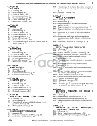 REQUISITOS DE REGLAMENTO PARA CONCRETO ESTRUCTURAL (ACI 318S-14) Y COMENTARIO (ACI 318SR-14) 7
American Concrete Institute — Copyrighted © Material—www.concrete.org
CAPÍTULO 10
COLUMNAS
10.1 — Alcance, p. 163
10.2 — Generalidades, p. 163
10.3 — Límites de diseño, p. 163
10.4 — Resistencia requerida, p. 164
10.5 — Resistencia de diseño, p. 165
10.6 — Límites del refuerzo, p. 166
10.7 — Detallado del refuerzo, p. 167
CAPÍTULO 11
MUROS
11.1 — Alcance, p. 173
11.2 — Generalidades, p. 173
11.3 — Límites de diseño, p. 174
11.4 — Resistencia requerida, p. 174
11.5 — Resistencia de diseño, p. 175
11.6 — Límites del refuerzo, p. 178
11.7 — Detallado del refuerzo, p. 180
11.8 — Método alternativo para el análisis fuera del plano de
muros esbeltos, p. 181
CAPÍTULO 12
DIAFRAGMAS
12.1 — Alcance, p. 185
12.2 — Generalidades, p. 185
12.3 — Límites de diseño, p. 187
12.4 — Resistencia requerida, p. 188
12.5 — Resistencia de diseño, p. 190
12.6 — Límites del refuerzo, p. 197
12.7 — Detallado del refuerzo, p. 197
CAPÍTULO 13
CIMENTACIONES
13.1 — Alcance, p. 199
13.2 — Generalidades, p. 200
13.3 — Cimentaciones superficiales, p. 203
13.4 — Cimentaciones profundas, p. 205
CAPÍTULO 14
CONCRETO SIMPLE
14.1 — Alcance, p. 207
14.2 — Generalidades, p. 208
14.3 — Límites de diseño, p. 209
14.4 — Resistencia requerida, p. 210
14.5 — Resistencia de diseño, p. 211
14.6 — Detalles del refuerzo, p. 214
CAPÍTULO 15
NUDOS VIGA-COLUMNA Y LOSA-COLUMNA
15.1 — Alcance, p. 215
15.2 — Generalidades, p. 215
15.3 — Transmisión de la fuerza axial de la columna a través
del sistema de piso, p. 215
15.4 — Detallado de la conexión, p. 216
CAPÍTULO 16
CONEXIONES ENTRE MIEMBROS
16.1 — Alcance, p. 217
16.2 — Conexiones de miembros prefabricados, p. 217
16.3 — Conexiones a cimentaciones, p. 221
16.4 — Transferencia de las fuerzas de cortante horizontal en
miembros de concreto compuesto resistentes a flexión,
p. 224
16.5 — Ménsulas y cartelas, p. 227
CAPÍTULO 17
ANCLAJE AL CONCRETO
17.1 — Alcance, p. 233
17.2 — Generalidades, p. 234
17.3 — Requisitos generales para la resistencia de los
anclajes, p. 241
17.4 — Requisitos de diseño para cargas de tracción, p. 247
17.5 — Requisitos de diseño para solicitaciones a cortante, p.
261
17.6 — Interacción de las fuerzas de tracción y cortante, p.
273
17.7 — Distancias al borde, espaciamientos y espesores
requeridos para evitar las fallas por hendimiento, p.
274
17.8 — Instalación e inspección de los anclajes, p. 275
CAPÍTULO 18
ESTRUCTURAS SISMO RESISTENTES
18.1 — Alcance, p. 279
18.2 — Generalidades, p. 280
18.3 — Pórticos ordinarios resistentes a momento, p. 285
18.4 — Pórticos intermedios resistentes a momento, p. 286
18.5 — Muros estructurales intermedios de concreto
prefabricado, p. 290
18.6 — Vigas de pórticos especiales resistentes a momento, p.
291
18.7 — Columnas de pórticos especiales resistentes a
momento, p. 297
18.8 — Nudos en pórticos especiales resistentes a momento,
p. 302
18.9 — Pórticos especiales resistentes a momento construidos
con concreto prefabricado, p. 306
18.10 — Muros estructurales especiales, p. 309
18.11 — Muros estructurales especiales construidos usando
concreto prefabricado, p. 320
18.12 — Diafragmas y cerchas, p. 320
18.13 — Cimentaciones, p. 326
18.14 — Miembros que no se designan como parte del sistema
de resistencia ante fuerzas sísmicas, p. 329
CAPÍTULO 19
CONCRETO: REQUISITOS DE DISEÑO Y
DURABILIDAD
19.1 — Alcance, p. 333
19.2 — Propiedades del diseño del concreto, p. 333
19.3 — Requisitos de durabilidad del concreto, p. 335
19.4 — Requisitos de durabilidad para mortero de inyección,
p. 343
CAPÍTULO 20
REFUERZO DE ACERO PROPIEDADES,
DURABILIDAD Y EMBEBIDOS
20.1 — Alcance, p. 345
20.2 — Barras y alambres no preesforzados, p. 345
20.3 — Barras, alambres y torones de preesforzado, p. 350
--`````,`,,`,,`,`,`,,``,`,,,`,,-`-`,,`,,`,`,,`---
 