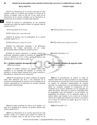 88 REQUISITOS DE REGLAMENTO PARA CONCRETO ESTRUCTURAL (ACI 318S-14) Y COMENTARIO (ACI 318SR-14)
REGLAMENTO COMENTARIO
American Concrete Institute — Copyrighted © Material—www.concrete.org
6
6.7.1.3 Las dimensiones de la sección transversal de cada
miembro usadas en el análisis para calcular los efectos de la
esbeltez no pueden variar en más del 10 por ciento de las
dimensiones de los mismos miembros en los documentos de
construcción, de lo contrario, el análisis debe repetirse.
6.7.1.4 Se permite la redistribución de los momentos
calculados por medio del análisis elástico de segundo orden de
acuerdo con 6.6.5.
6.7.2 Propiedades de la sección R6.7.2 Propiedades de la sección
6.7.2.1 Análisis para carga mayorada
6.7.2.1.1 Se permite usar las propiedades de la sección
calculadas según 6.6.3.1.
6.7.2.2 Análisis para cargas de servicio R6.7.2.2 Análisis para cargas de servicio
6.7.2.2.1 Las deflexiones inmediatas y las deflexiones
dependientes del tiempo provenientes de las cargas
gravitacionales deben calcularse de acuerdo con 24.2.
6.7.2.2.2 De manera alternativa, se permite calcular las
deflexiones inmediatas usando un momento de inercia de 1.4
veces I definida en 6.6.3.1 o bien, usando un análisis más
detallado, pero el valor no debe exceder g
I .
R6.7.2.2.2 Véase R6.6.3.2.2.
6.8 — Análisis inelástico de segundo orden R6.8 — Análisis inelástico de segundo orden
6.8.1 Generalidades R6.8.1 Generalidades
6.8.1.1 El análisis inelástico de segundo orden debe
considerar la no linealidad del material, la curvatura del
miembro y la deriva lateral, duración de la carga, retracción y
flujo plástico e interacción con la cimentación.
6.8.1.2 El procedimiento de análisis inelástico de segundo
orden debe demostrar que lleva a una predicción de la
resistencia sustancialmente de acuerdo con los resultados de los
ensayos representativos de estructuras de concreto reforzado
estáticamente indeterminadas.
R6.8.1.2 El procedimiento de análisis no lineal de
segundo orden debe ser capaz de predecir las cargas últimas
con variaciones no mayores del 15 por ciento de las descritas
en ensayos de estructuras indeterminadas de concreto
reforzado. Las suposiciones y los procedimientos de análisis
deben ser evaluados mediante la comparación de los
resultados de los ensayos publicados con los estimados por
medio del análisis. Para tener en cuenta la variabilidad entre
las propiedades reales del miembro y las del análisis, las
propiedades del miembro o de los materiales usadas en el
análisis deben estar basadas en los valores de la frontera
inferior de la rigidez para elementos de concreto, consistentes
con un factor de reducción de rigidez K
 de 0.8, como se
discute en R6.7.1.1.
6.8.1.3 Se deben considerar los efectos de la esbeltez a lo
largo de la longitud de la columna. Se permite calcular estos
efectos usando 6.6.4.5.
R6.8.1.3 Véase R6.7.1.2.
6.8.1.4 Las dimensiones de la sección transversal de cada
miembro usadas en el análisis para calcular los efectos de
esbeltez no pueden variar en más del 10 por ciento de las
--`````,`,,`,,`,`,`,,``,`,,,`,,-`-`,,`,,`,`,,`---
 