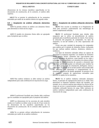 REQUISITOS DE REGLAMENTO PARA CONCRETO ESTRUCTURAL (ACI 318S-14) Y COMENTARIO (ACI 318SR-14) 89
REGLAMENTO COMENTARIO
American Concrete Institute — Copyrighted © Material—www.concrete.org
6
dimensiones de los mismos miembros especificadas en los
documentos de construcción, de lo contrario, el análisis debe
repetirse.
6.8.1.5 No se permite la redistribución de los momentos
calculados por medio de un análisis elástico de segundo orden.
6.9 — Aceptación de análisis utilizando elementos
finitos
R6.9 — Aceptación de análisis utilizando elementos
finitos
6.9.1 Se permite utilizar un análisis con elementos finitos
para determinar el efecto de las cargas
R6.9.1 Esta sección se introdujo en el Reglamento de
2014 para reconocer explícitamente una metodología de
análisis ampliamente utilizada.
6.9.2 El modelo de elementos finitos debe ser apropiado
para el propósito que se utilice.
R6.9.2 El profesional facultado para diseñar debe
asegurarse que se utilice un procedimiento de análisis
apropiado para el problema particular de interés. Esto incluye
la selección del programa de computador, los tipos de
elementos, la red del modelo y las otras suposiciones del
análisis.
Existe una gran variedad de programas de computador
para análisis por el método de elementos finitos, incluyendo
los que realizan análisis estáticos, dinámicos, elásticos e
inelásticos.
Los tipos de elementos utilizados deben ser capaces de
determinar la respuesta requerida. Los modelos de elementos
finitos pueden incluir: elementos tipo viga-columna para
modelar miembros de pórticos, como pueden ser las vigas y
columnas; complementados con elementos de esfuerzo plano;
elementos de placa; elementos de cascarón o elementos tipo
ladrillo, o ambos, que pueden ser utilizados para modelar las
losas de los pisos, losas de cimentación, diafragmas, muros y
conexiones. El tamaño de la red del modelo seleccionada debe
ser suficiente para determinar el comportamiento de la
estructura con el nivel de detalle apropiado. Se permite el uso
de cualquier conjunto de suposiciones razonables para
describir la rigidez de los miembros.
6.9.3 Para análisis inelástico se debe realizar un análisis
independiente para cada combinación de mayoración de carga.
R6.9.3 En el análisis inelástico utilizando elementos
finitos, el principio de superposición lineal no es válido. Para
determinar la respuesta inelástica última del miembro, por
ejemplo, no es correcto analizar para obtener los efectos de las
cargas de servicio y posteriormente combinar linealmente los
resultados utilizando factores de carga. Debe realizarse un
análisis inelástico independiente para cada combinación de
mayoración de carga.
6.9.4 El profesional facultado para diseñar debe confirmar
que los resultados son apropiados para el propósito del análisis.
6.9.5 Las dimensiones de las secciones de cada miembro
usadas en el análisis no deben variar en más de 10 por ciento de
las dimensiones de los miembros especificadas en los
documentos de construcción. De lo contrario debe repetirse el
análisis.
6.9.6 No se permite utilizar redistribución de momentos
calculados por medio de un análisis inelástico.
--`````,`,,`,,`,`,`,,``,`,,,`,,-`-`,,`,,`,`,,`---
 