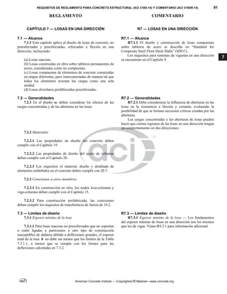 REQUISITOS DE REGLAMENTO PARA CONCRETO ESTRUCTURAL (ACI 318S-14) Y COMENTARIO (ACI 318SR-14) 91
REGLAMENTO COMENTARIO
American Concrete Institute — Copyrighted © Material—www.concrete.org
7
CAPÍTULO 7 ― LOSAS EN UNA DIRECCIÓN R7 ― LOSAS EN UNA DIRECCIÓN
7.1 ― Alcance R7.1 ― Alcance
7.1.1 Este capítulo aplica al diseño de losas de concreto, no
preesforzadas y preesforzadas, reforzadas a flexión en una
dirección, incluyendo:
(a) Losas macizas.
(b) Losas construidas en obra sobre tableros permanentes de
acero, consideradas como no compuestas.
(c) Losas compuestas de elementos de concreto construidas
en etapas diferentes, pero interconectadas de manera tal que
todos los elementos resistan las cargas como una sola
unidad.
(d) Losas alveolares prefabricadas preesforzadas.
R7.1.1 El diseño y construcción de losas compuestas
sobre tableros de acero se describe en “Standard for
Composite Steel Floor Deck-Slabs” (SDI C).
Los requisitos para sistemas de viguetas en una dirección
se encuentran en el Capítulo 9.
7.2 ― Generalidades R7.2 ― Generalidades
7.2.1 En el diseño se deben considerar los efectos de las
cargas concentradas y de las aberturas en las losas.
R7.2.1 Debe considerarse la influencia de aberturas en las
losas en la resistencia a flexión y cortante, evaluando la
posibilidad de que se formen secciones críticas creadas por las
aberturas.
Las cargas concentradas y las aberturas de losas pueden
hacer que ciertas regiones de las losas en una dirección tengan
un comportamiento en dos direcciones.
7.2.2 Materiales
7.2.2.1 Las propiedades de diseño del concreto deben
cumplir con el Capítulo 19.
7.2.2.2 Las propiedades de diseño del acero de refuerzo
deben cumplir con el Capítulo 20.
7.2.2.3 Los requisitos el material, diseño y detallado de
elementos embebidos en el concreto deben cumplir con 20.7.
7.2.3 Conexiones a otros miembros
7.2.3.1 En construcción en sitio, los nudos losa-columna y
viga-columna deben cumplir con el Capítulo 15.
7.2.3.2 Para construcción prefabricada, las conexiones
deben cumplir los requisitos de transferencia de fuerza de 16.2.
7.3 ― Límites de diseño R7.3 ― Límites de diseño
7.3.1 Espesor mínimo de la losa
7.3.1.1 Para losas macizas no preesforzadas que no soporten
o estén ligadas a particiones u otro tipo de construcción
susceptibles de dañarse debido a deflexiones grandes, el espesor
total de la losa h no debe ser menor que los límites de la Tabla
7.3.1.1, a menos que se cumpla con los límites para las
deflexiones calculadas en 7.3.2.
R7.3.1 Espesor mínimo de la losa — Los fundamentos
del espesor mínimo de losas en una dirección son los mismos
que los de vigas. Véase R9.3.1 para información adicional.
 