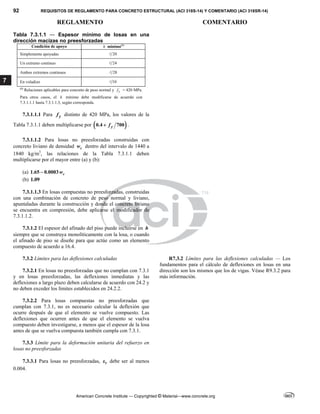 92 REQUISITOS DE REGLAMENTO PARA CONCRETO ESTRUCTURAL (ACI 318S-14) Y COMENTARIO (ACI 318SR-14)
REGLAMENTO COMENTARIO
American Concrete Institute — Copyrighted © Material—www.concrete.org
7
Tabla 7.3.1.1 ― Espesor mínimo de losas en una
dirección macizas no preesforzadas
Condición de apoyo h mínimo(1)
Simplemente apoyadas 20

Un extremo continuo 24

Ambos extremos continuos 28

En voladizo 10

(1)
Relaciones aplicables para concreto de peso normal y y
f = 420 MPa.
Para otros casos, el h mínimo debe modificarse de acuerdo con
7.3.1.1.1 hasta 7.3.1.1.3, según corresponda.
7.3.1.1.1 Para y
f distinto de 420 MPa, los valores de la
Tabla 7.3.1.1 deben multiplicarse por  
0.4 700
y
f
 .
7.3.1.1.2 Para losas no preesforzadas construidas con
concreto liviano de densidad c
w dentro del intervalo de 1440 a
1840 kg/m3
, las relaciones de la Tabla 7.3.1.1 deben
multiplicarse por el mayor entre (a) y (b):
(a) 1.65 0.0003 c
w

(b) 1.09
7.3.1.1.3 En losas compuestas no preesforzadas, construidas
con una combinación de concreto de peso normal y liviano,
apuntaladas durante la construcción y donde el concreto liviano
se encuentra en compresión, debe aplicarse el modificador de
7.3.1.1.2.
7.3.1.2 El espesor del afinado del piso puede incluirse en h
siempre que se construya monolíticamente con la losa, o cuando
el afinado de piso se diseñe para que actúe como un elemento
compuesto de acuerdo a 16.4.
7.3.2 Límites para las deflexiones calculadas
7.3.2.1 En losas no preesforzadas que no cumplan con 7.3.1
y en losas preesforzadas, las deflexiones inmediatas y las
deflexiones a largo plazo deben calcularse de acuerdo con 24.2 y
no deben exceder los límites establecidos en 24.2.2.
R7.3.2 Límites para las deflexiones calculadas — Los
fundamentos para el cálculo de deflexiones en losas en una
dirección son los mismos que los de vigas. Véase R9.3.2 para
más información.
7.3.2.2 Para losas compuestas no preesforzadas que
cumplan con 7.3.1, no es necesario calcular la deflexión que
ocurre después de que el elemento se vuelve compuesto. Las
deflexiones que ocurren antes de que el elemento se vuelva
compuesto deben investigarse, a menos que el espesor de la losa
antes de que se vuelva compuesta también cumpla con 7.3.1.
7.3.3 Límite para la deformación unitaria del refuerzo en
losas no preesforzadas
7.3.3.1 Para losas no preesforzadas, t
 debe ser al menos
0.004.
 