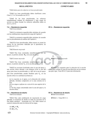 REQUISITOS DE REGLAMENTO PARA CONCRETO ESTRUCTURAL (ACI 318S-14) Y COMENTARIO (ACI 318SR-14) 93
REGLAMENTO COMENTARIO
American Concrete Institute — Copyrighted © Material—www.concrete.org
7
7.3.4 Límites para los esfuerzos en losas preesforzadas
7.3.4.1 Las losas preesforzadas deben clasificarse como
Clase U, T o C de acuerdo con 24.5.2.
7.3.4.2 En las losas preesforzadas, los esfuerzos
inmediatamente después de transferencia y bajo cargas de
servicio no deben exceder los esfuerzos admisibles dados en
24.5.3 y 24.5.4.
7.4 ― Resistencia requerida R7.4 ― Resistencia requerida
7.4.1 Generalidades
7.4.1.1 La resistencia requerida debe calcularse de acuerdo
con las combinaciones mayoración de carga del Capítulo 5.
7.4.1.2 La resistencia requerida debe calcularse de acuerdo
con los procedimientos de análisis del Capítulo 6.
7.4.1.3 En losas preesforzadas, deben tenerse en cuenta los
efectos de las reacciones inducidas por el preesfuerzo, de
acuerdo con 5.3.11.
7.4.2 Momento mayorado
7.4.2.1 Para losas construidas monolíticamente con sus
apoyos, se permite calcular u
M en la cara del apoyo.
7.4.3 Cortante mayorado R7.4.3 Cortante mayorado
7.4.3.1 Para losas construidas monolíticamente con sus
apoyos, se permite calcular u
V en la cara del apoyo.
7.4.3.2 Las secciones localizadas entre la cara del apoyo y
una sección crítica ubicada a una distancia d de la cara del
apoyo para losas no preesforzadas y a 2
h de la cara de apoyo
para losas preesforzadas, pueden diseñarse para u
V en esa
sección crítica si se satisfacen (a) hasta (c):
(a) La reacción en el apoyo, en la dirección del cortante
aplicado, introduce compresión en la zona extrema de la
losa
(b) Las cargas se aplican en o cerca de la cara superior de la
losa
(c) No hay cargas concentradas entre la cara del apoyo y la
sección crítica.
R7.4.3.2 Los requisitos para la selección de la sección
crítica para cortante en losas de una dirección son los mismos
que para vigas. Véase R9.4.3.2 para más información.
7.5 ― Resistencia de diseño R7.5 ― Resistencia de diseño
7.5.1 Generalidades R7.5.1 Generalidades
7.5.1.1 Para cada combinación de mayoración de carga
aplicable, la resistencia de diseño en todas las secciones de la
losa deben satisfacer .. incluyendo (a) y (b). Debe tenerse en
cuenta la interacción entre los efectos de las cargas.
(a) n u
M M
 
(b) n u
V V
 
R7.5.1.1 ― Véase R9.5.1.1.
--`````,`,,`,,`,`,`,,``,`,,,`,,-`-`,,`,,`,`,,`---
 