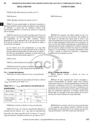 94 REQUISITOS DE REGLAMENTO PARA CONCRETO ESTRUCTURAL (ACI 318S-14) Y COMENTARIO (ACI 318SR-14)
REGLAMENTO COMENTARIO
American Concrete Institute — Copyrighted © Material—www.concrete.org
7
7.5.1.2  debe determinarse de acuerdo con 21.2.
7.5.2 Momento R7.5.2 Momento
7.5.2.1 n
M debe calcularse de acuerdo con 22.3.
7.5.2.2 En losas preesforzadas, al calcular la resistencia a
flexión los tendones externos deben considerarse como tendones
no adheridos, a menos que los tendones externos estén
efectivamente adheridos a la sección de concreto a lo largo de
toda su longitud.
7.5.2.3 En una losa en la cual se considere que la losa es el
ala de una viga T, si el refuerzo principal a flexión es paralelo al
eje longitudinal de la viga, debe colocarse refuerzo
perpendicular al eje longitudinal de la viga en la parte superior
de la losa de acuerdo con (a) y (b). Este requisito no aplica a
construcción con viguetas.
(a) El refuerzo de la losa perpendicular a la viga debe
diseñarse para resistir la carga mayorada sobre el ancho de
losa que sobresale suponiendo que actúa como un voladizo.
(b) Solo hay necesidad de considerar el ancho efectivo de
losa que sobresale determinado según 6.3.2.
R7.5.2.3 Este requisito solo aplica cuando la viga T es
paralela a la luz en la losa en una dirección. Por ejemplo, la
viga puede ser utilizada como apoyo para un muro o una
carga concentrada que la losa sola no puede sostener. En este
caso, el refuerzo principal a flexión de la losa es paralelo a la
viga y el área del refuerzo perpendicular es generalmente la
requerida para retracción y temperatura. El refuerzo requerido
por esta sección cumple la función de resistir los momentos
negativos “no intencionales” que pueden desarrollarse sobre
la viga y cuando el refuerzo de retracción y temperatura
actuando solo no los alcanza a resistir.
7.5.3 Cortante
7.5.3.1 n
V debe calcularse de acuerdo con 22.5.
7.5.3.2 Para losas de concreto compuestas, la resistencia al
cortante horizontal, nh
V , debe calcularse de acuerdo con 16.4.
7.6 ― Límites del refuerzo R7.6 ― Límites del refuerzo
7.6.1 Refuerzo mínimo a flexión en losas no preesforzadas R7.6.1 Refuerzo mínimo a flexión en losas no
preesforzadas
7.6.1.1 Debe colocarse un área mínima de refuerzo a flexión
,min
s
A de acuerdo con la Tabla 7.6.1.1.
Tabla 7.6.1.1 ― ,min
s
A para losas en una dirección no
preesforzadas
Tipo de refuerzo y
f , MPa ,min
s
A
Barras corrugadas 420
 0.0020 g
A
Barras corrugadas o
refuerzo de alambre
electrosoldado
420

Mayor
de:
0.0018 420
g
y
A
f

0.0014 g
A
R7.6.1.1 El área requerida para barras corrugadas y
refuerzo electrosoldado de alambre usado como refuerzo
mínimo para flexión es la misma requerida para el refuerzo de
retracción y temperatura en 24.4.3.2. Sin embargo, mientras
se permite que el refuerzo para retracción y temperatura sea
distribuido entre las dos caras de la losas, según sea apropiado
para las condiciones específicas, el refuerzo mínimo para
flexión debe ser colocado lo más cerca posible de la cara en
tracción del concreto debida a las cargas aplicadas.
7.6.2 Refuerzo mínimo a flexión en losas preesforzadas
7.6.2.1 Para losas con refuerzo preesforzado adherido, la
cantidad total de refuerzo s
A y ps
A debe ser adecuada para
desarrollar una carga mayorada de por lo menos 1.2 veces la
carga de fisuración, calculada con base en el r
f dado en 19.2.3.
R7.6.2 Refuerzo mínimo a flexión en losas preesforzadas
— Los requisitos para refuerzo mínimo a flexión en losas
preesforzadas en una dirección son los mismos que para las
vigas preesforzadas. Véase R9.6.2 para más información.
 