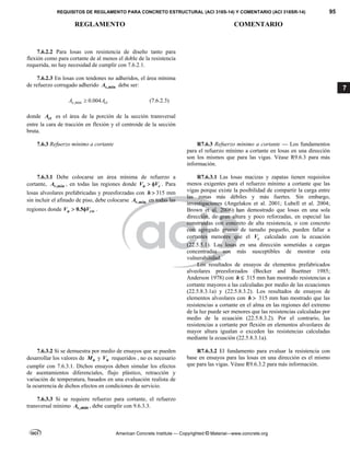 REQUISITOS DE REGLAMENTO PARA CONCRETO ESTRUCTURAL (ACI 318S-14) Y COMENTARIO (ACI 318SR-14) 95
REGLAMENTO COMENTARIO
American Concrete Institute — Copyrighted © Material—www.concrete.org
7
7.6.2.2 Para losas con resistencia de diseño tanto para
flexión como para cortante de al menos el doble de la resistencia
requerida, no hay necesidad de cumplir con 7.6.2.1.
7.6.2.3 En losas con tendones no adheridos, el área mínima
de refuerzo corrugado adherido ,min
s
A debe ser:
,min 0.004
s ct
A A
 (7.6.2.3)
donde ct
A es el área de la porción de la sección transversal
entre la cara de tracción en flexión y el centroide de la sección
bruta.
7.6.3 Refuerzo mínimo a cortante R7.6.3 Refuerzo mínimo a cortante — Los fundamentos
para el refuerzo mínimo a cortante en losas en una dirección
son los mismos que para las vigas. Véase R9.6.3 para más
información.
7.6.3.1 Debe colocarse un área mínima de refuerzo a
cortante, ,min
v
A , en todas las regiones donde u c
V V
  . Para
losas alveolares prefabricadas y preesforzadas con h  315 mm
sin incluir el afinado de piso, debe colocarse ,min
v
A en todas las
regiones donde 0.5
u cw
V V
  .
R7.6.3.1 Las losas macizas y zapatas tienen requisitos
menos exigentes para el refuerzo mínimo a cortante que las
vigas porque existe la posibilidad de compartir la carga entre
las zonas más débiles y más fuertes. Sin embargo,
investigaciones (Angelakos et al. 2001; Lubell et al. 2004;
Brown et al. 2006) han demostrado que losas en una sola
dirección, de gran altura y poco reforzadas, en especial las
construidas con concreto de alta resistencia, o con concreto
con agregado grueso de tamaño pequeño, pueden fallar a
cortantes menores que el c
V calculado con la ecuación
(22.5.5.1). Las losas en una dirección sometidas a cargas
concentradas son más susceptibles de mostrar esta
vulnerabilidad.
Los resultados de ensayos de elementos prefabricados
alveolares preesforzados (Becker and Buettner 1985;
Anderson 1978) con h  315 mm han mostrado resistencias a
cortante mayores a las calculadas por medio de las ecuaciones
(22.5.8.3.1a) y (22.5.8.3.2). Los resultados de ensayos de
elementos alveolares con h  315 mm han mostrado que las
resistencias a cortante en el alma en las regiones del extremo
de la luz puede ser menores que las resistencias calculadas por
medio de la ecuación (22.5.8.3.2). Por el contrario, las
resistencias a cortante por flexión en elementos alveolares de
mayor altura igualan o exceden las resistencias calculadas
mediante la ecuación (22.5.8.3.1a).
7.6.3.2 Si se demuestra por medio de ensayos que se pueden
desarrollar los valores de n
M y n
V requeridos , no es necesario
cumplir con 7.6.3.1. Dichos ensayos deben simular los efectos
de asentamientos diferenciales, flujo plástico, retracción y
variación de temperatura, basados en una evaluación realista de
la ocurrencia de dichos efectos en condiciones de servicio.
R7.6.3.2 El fundamento para evaluar la resistencia con
base en ensayos para las losas en una dirección es el mismo
que para las vigas. Véase R9.6.3.2 para más información.
7.6.3.3 Si se requiere refuerzo para cortante, el refuerzo
transversal mínimo v
A ,min , debe cumplir con 9.6.3.3.
 