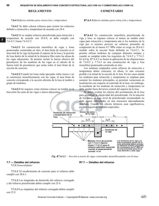 96 REQUISITOS DE REGLAMENTO PARA CONCRETO ESTRUCTURAL (ACI 318S-14) Y COMENTARIO (ACI 318SR-14)
REGLAMENTO COMENTARIO
American Concrete Institute — Copyrighted © Material—www.concrete.org
7
7.6.4 Refuerzo mínimo para retracción y temperatura R7.6.4 Refuerzo mínimo para retracción y temperatura
7.6.4.1 Se debe colocar refuerzo para resistir los esfuerzos
debidos a retracción y temperatura de acuerdo con 24.4.
7.6.4.2 Si se emplea refuerzo preesforzado para retracción y
temperatura de acuerdo con 24.4.4, se debe cumplir con
7.6.4.2.1 hasta 7.6.4.2.3.
7.6.4.2.1 En construcción monolítica de vigas y losas
postensadas construidas en sitio, el área bruta de concreto es el
área total de la viga incluyendo el espesor de la losa y la porción
de losa dentro de la mitad de la distancia libre entre las almas de
las vigas adyacentes. Se permite incluir la fuerza efectiva del
preesfuerzo de los tendones de las vigas en el cálculo de la
fuerza total de preesfuerzo que actúa sobre el área bruta de la
sección de concreto.
7.6.4.2.2 Cuando las losas están apoyadas sobre muros o no
se construyen monolíticamente con las vigas, el área bruta de
concreto corresponde a la sección aferente de la losa al tendón o
grupo de tendones.
7.6.4.2.3 Se requiere como mínimo colocar un tendón en la
losa entre las caras de las vigas o muros adyacentes.
R7.6.4.2 En construcción monolítica preesforzada de
viga y losa, se requiere colocar al menos un tendón entre
vigas para retracción y temperatura aún si los tendones de la
viga por si mismos proveen un esfuerzo promedio de
compresión de al menos 0.7 MPa cómo se exige en 24.4.4.1
medido sobre la sección bruta definida en 7.6.4.2.1. Se
permite utilizar tendones de cualquier diámetro siempre y
cuando se cumplan todos los requisitos de 7.6.4.2 y 7.7.6.3.
En la Fig. R7.6.4.2 se ilustra la aplicación de las disposiciones
de 7.6.4.2 y 7.7.6.3 en una construcción de viga y losa
monolítica postensada construida en sitio.
Los tendones empleados como refuerzo de retracción y
temperatura deben colocarse, en altura, lo más cercanos
posible a la mitad de la sección de la losa. En los casos donde
los tendones para retracción y temperatura se emplean para
sostener los tendones principales, se permiten variaciones en
localización con respecto al centroide de la losa; sin embargo,
la resultante de los tendones de retracción y temperatura no
debe quedar fuera del tercio central del espesor de la losa.
Se deben evaluar los efectos del acortamiento de la losa
para garantizar la efectividad del preesforzado. En la mayoría
de los casos, el bajo nivel de preesforzado recomendado no
debe causar dificultades en una estructura adecuadamente
detallada. Cuando los efectos térmicos sean significativos,
pueden requerirse cuidados especiales.
Fig. R7.6.4.2 — Sección a través de vigas construidas monolíticamente con la losa
7.7 ― Detalles del refuerzo R7.7 ― Detalles del refuerzo
7.7.1 Generalidades
7.7.1.1 El recubrimiento de concreto para el refuerzo debe
cumplir con 20.6.1.
7.7.1.2 Las longitudes de desarrollo del refuerzo corrugado
y del refuerzo preesforzado deben cumplir con 25.4.
7.7.1.3 Los empalmes del refuerzo corrugado deben cumplir
con 25.5.
 