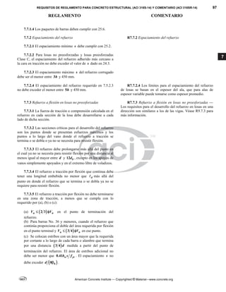 REQUISITOS DE REGLAMENTO PARA CONCRETO ESTRUCTURAL (ACI 318S-14) Y COMENTARIO (ACI 318SR-14) 97
REGLAMENTO COMENTARIO
American Concrete Institute — Copyrighted © Material—www.concrete.org
7
7.7.1.4 Los paquetes de barras deben cumplir con 25.6.
7.7.2 Espaciamiento del refuerzo R7.7.2 Espaciamiento del refuerzo
7.7.2.1 El espaciamiento mínimo s debe cumplir con 25.2.
7.7.2.2 Para losas no preesforzadas y losas preesforzadas
Clase C, el espaciamiento del refuerzo adherido más cercano a
la cara en tracción no debe exceder el valor de s dado en 24.3.
7.7.2.3 El espaciamiento máximo s del refuerzo corrugado
debe ser el menor entre 3h y 450 mm.
7.7.2.4 El espaciamiento del refuerzo requerido en 7.5.2.3
no debe exceder el menor entre 5h y 450 mm.
R7.7.2.4 Los límites para el espaciamiento del refuerzo
de losas se basan en el espesor del ala, que para alas de
espesor variable puede tomarse como espesor promedio.
7.7.3 Refuerzo a flexión en losas no preesforzadas
7.7.3.1 La fuerza de tracción o comprensión calculada en el
refuerzo en cada sección de la losa debe desarrollarse a cada
lado de dicha sección.
R7.7.3 Refuerzo a flexión en losas no preesforzadas —
Los requisitos para el desarrollo del refuerzo en losas en una
dirección son similares a los de las vigas. Véase R9.7.3 para
más información.
7.7.3.2 Las secciones críticas para el desarrollo del refuerzo
son los puntos donde se presentan esfuerzos máximos y los
puntos a lo largo del vano donde el refuerzo a tracción se
termina o se dobla o ya no se necesita para resistir flexión.
7.7.3.3 El refuerzo debe prolongarse más allá del punto en
el cual ya no se necesita para resistir flexión por una distancia al
menos igual al mayor entre d y 12 b
d , excepto en los apoyos de
vanos simplemente apoyados y en el extremo libre de voladizos.
7.7.3.4 El refuerzo a tracción por flexión que continua debe
tener una longitud embebida no menor que d
 más allá del
punto en donde el refuerzo que se termina o se dobla ya no se
requiere para resistir flexión.
7.7.3.5 El refuerzo a tracción por flexión no debe terminarse
en una zona de tracción, a menos que se cumpla con lo
requerido por (a), (b) o (c):
(a)  
2 3
u n
V V
  en el punto de terminación del
refuerzo.
(b) Para barras Νο. 36 y menores, cuando el refuerzo que
continúa proporciona el doble del área requerida por flexión
en el punto terminal y  
3 4
u n
V V
  en ese punto.
(c) Se colocan estribos con un área mayor que la requerida
por cortante a lo largo de cada barra o alambre que termina
por una distancia  
3 4 d medida a partir del punto de
terminación del refuerzo. El área de estribos adicional no
debe ser menor que 0.41 w yt
b s f . El espaciamiento s no
debe exceder  
8 b
d  .
 