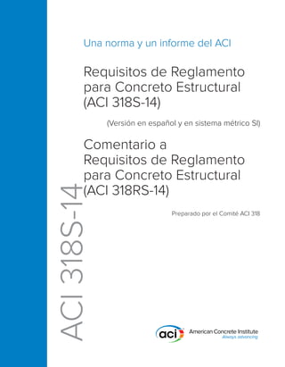 ACI
318S-14
Requisitos de Reglamento
para Concreto Estructural
(ACI 318S-14)
(Versión en español y en sistema métrico SI)
Comentario a
Requisitos de Reglamento
para Concreto Estructural
(ACI 318RS-14)
Preparado por el Comité ACI 318
Una norma y un informe del ACI
 
