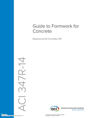 Guide to Formwork for
Concrete
Reported by ACI Committee 347
ACI
347R-14
Provided by IHS Licensee=SAUDI ELECTRICITY COMPANY/5902168001
Not for Resale, 11/03/2014 03:56:49 MST
No reproduction or networking permitted without license from IHS
--`,,`,,,,,,````,````,`,,,`,-`-`,,`,,`,`,,`---
 