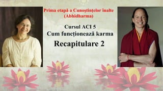 Recapitulare 2
Cursul ACI 5
Cum funcționează karma
Prima etapă a Cunoștințelor înalte
(Abhidharma)
 