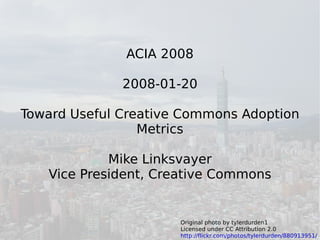 ACIA 2008

              2008-01-20

Toward Useful Creative Commons Adoption
                 Metrics

            Mike Linksvayer
   Vice President, Creative Commons


                      Original photo by tylerdurden1              1
                      Licensed under CC Attribution 2.0
                      http://flickr.com/photos/tylerdurden/880913951/