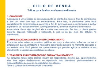 1. CONQUISTE
A conquista é um processo de construção junto ao cliente. Ela não é o final do atendimento,
e sim um meio que leva ao encantamento. Para isso, o profissional deve estar
completamente comprometido e envolvido a fim de fazer com que o cliente tenha a melhor
experiência de relacionamento e, conseqüentemente, a melhor experiência de compra.
A conquista não é algo tangível, ela é muito mais sensorial. Por isso, o cliente precisa
sentir-se especial, respeitado e valorizado. E isso se dá por meio das atitudes no
atendimento.
2. AMPLIE ADEQUADAMENTE O SEU CONHECIMENTO
É preciso saber sobre os produtos, políticas de preço e descontos, sobre as normas d
empresa em que você trabalha é necessário saber como aplicá-lo no momento adequado e
na medida certa. Você precisa ter conhecimento que permite agilizar e melhorar o seu
atendimento e superar as expectativas do cliente
3. TRANSMITA AS INFORMAÇÕES DE FORMA TRANSPARENTE
As perguntas feitas pelos clientes devem ser respondidas, mesmo que, aparentemente,
elas lhes sejam desfavoráveis ou repetitivas, isso demonstra profissionalismo e
responsabilidade perante as necessidades dos clientes.
Tome o cuidado de não contradizer o vendedor.
C	
  I	
  C	
  L	
  O	
  	
  	
  D	
  E	
  	
  	
  V	
  E	
  N	
  D	
  A	
  
7	
  dicas	
  para	
  ﬁnalizar	
  um	
  bom	
  atendimento	
  
 