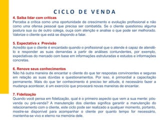 4. Saiba lidar com críticas
Perceba a crítica como uma oportunidade de crescimento e evolução profissional e não
como uma ofensa pessoal que precisa ser combatida. Se o cliente questionou alguma
postura sua ou de outro colega, ouça com atenção e analise o que pode ser melhorado.
Valorize o cliente que está se dispondo a falar.
5. Expectativa x Previsão
Acredito que o cliente é encantado quando o profissional que o atende é capaz de atendê-
lo e responder as suas demandas a partir de análises contundentes, por exemplo,
expectativas do mercado com base em informações estruturadas e estudos e informações
concretas.
6. Renove seus conhecimentos
Não há outra maneira de encantar o cliente do que ter respostas convincentes e seguras
em relação as suas dúvidas e questionamentos. Por isso, é primordial a capacitação
permanente. Mais do que ter conhecimento é preciso ter atitude, é necessário fazer a
mudança acontecer, é um exercício que provocará novas maneiras de encantar.
7. Fidelização
Quando você pensa em fidelização, qual é o primeiro aspecto que vem a sua mente: pós-
venda ou pré-venda? A manutenção dos clientes significa garantir a manutenção do
relacionamento com o cliente, este ciclo pode ser realizado a qualquer momento, portanto,
mostre-se disponível para acompanhar o cliente por quanto tempo for necessário,
mantenha-se vivo e eterno na memória dele.
C	
  I	
  C	
  L	
  O	
  	
  	
  D	
  E	
  	
  	
  V	
  E	
  N	
  D	
  A	
  
 