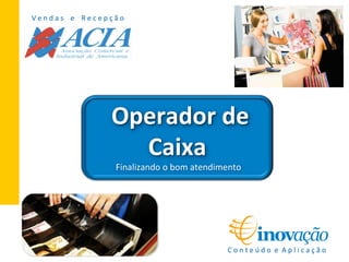 V	
  e	
  n	
  d	
  a	
  s	
  	
  	
  	
  e	
  	
  	
  	
  R	
  e	
  c	
  e	
  p	
  ç	
  ã	
  o	
  
C	
  o	
  n	
  t	
  e	
  ú	
  d	
  o	
  	
  e	
  	
  A	
  p	
  l	
  i	
  c	
  a	
  ç	
  ã	
  o	
  
	
  Operador	
  de	
  
Caixa	
  
	
  Finalizando	
  o	
  bom	
  atendimento	
  
 