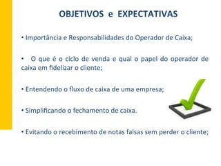 OBJETIVOS	
  	
  e	
  	
  EXPECTATIVAS	
  
• 	
  Importância	
  e	
  Responsabilidades	
  do	
  Operador	
  de	
  Caixa;	
  
• 	
   	
  O	
  que	
  é	
  o	
  ciclo	
  de	
  venda	
  e	
  qual	
  o	
  papel	
  do	
  operador	
  de	
  
caixa	
  em	
  ﬁdelizar	
  o	
  cliente;	
  
• 	
  Entendendo	
  o	
  ﬂuxo	
  de	
  caixa	
  de	
  uma	
  empresa;	
  
	
  
• 	
  Simpliﬁcando	
  o	
  fechamento	
  de	
  caixa.	
  
• 	
  Evitando	
  o	
  recebimento	
  de	
  notas	
  falsas	
  sem	
  perder	
  o	
  cliente;	
  
 