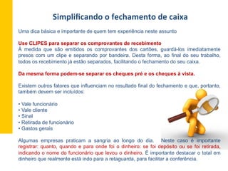 Simpliﬁcando	
  o	
  fechamento	
  de	
  caixa	
  
Uma dica básica e importante de quem tem experiência neste assunto
Use CLIPES para separar os comprovantes de recebimento
À medida que são emitidos os comprovantes dos cartões, guardá-los imediatamente
presos com um clipe e separando por bandeira. Desta forma, ao final do seu trabalho,
todos os recebimento já estão separados, facilitando o fechamento do seu caixa.
Da mesma forma podem-se separar os cheques pré e os cheques à vista.
Existem outros fatores que influenciam no resultado final do fechamento e que, portanto,
também devem ser incluídos:
• Vale funcionário
• Vale cliente
• Sinal
• Retirada de funcionário
• Gastos gerais
Algumas empresas praticam a sangria ao longo do dia. Neste caso é importante
registrar: quanto, quando e para onde foi o dinheiro: se foi depósito ou se foi retirada,
indicando o nome do funcionário que levou o dinheiro. É importante destacar o total em
dinheiro que realmente está indo para a retaguarda, para facilitar a conferência.
 