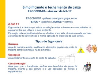 ERGONOMIA	
  -­‐	
  Anexo	
  I	
  da	
  NR-­‐17	
  	
  
	
  
Simpliﬁcando	
  o	
  fechamento	
  de	
  caixa	
  
O QUE É ?
Ergonomia é a ciência que estuda as relações entre o homem e o seu trabalho, os
equipamentos que utiliza e o meio ambiente.
Ela surgiu pela necessidade do homem facilitar a sua vida, diminuindo cada vez mais
a quantidade de esforço físico e mental aplicado na execução de suas tarefas.
ERGONOMIA - palavra de origem grega, onde:
ERGO = trabalho e NOMOS = normas
Tipos	
  de	
  Ergonomia	
  
Correção
Atua de maneira restrita, modificando elementos parciais de posto de
trabalho como: iluminação, ruído, dimensão.
66cm16cm
66cm
82cm12cm
86cm
30cm
8cm
Conscientização
Atua para que o trabalhador usufrua dos benefícios do posto de
trabalho, quanto à boa postura e o uso adequado de móveis e
equipamentos
Concepção
Atua diretamente no projeto do posto de trabalho.
 