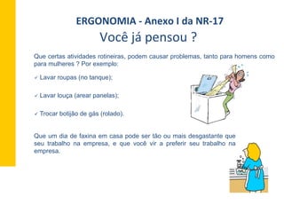 Que certas atividades rotineiras, podem causar problemas, tanto para homens como
para mulheres ? Por exemplo:
ü  Lavar roupas (no tanque);
ü  Lavar louça (arear panelas);
ü  Trocar botijão de gás (rolado).
Que um dia de faxina em casa pode ser tão ou mais desgastante que
seu trabalho na empresa, e que você vir a preferir seu trabalho na
empresa.
ERGONOMIA	
  -­‐	
  Anexo	
  I	
  da	
  NR-­‐17	
  	
  
Você	
  já	
  pensou	
  ?	
  	
  
 