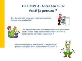Que durante toda nossa vida nos movimentamos,
fazendo diversas tarefas ?
Que algumas tarefas e movimentos realizados em nossas
casas, podem trazer sérias conseqüências à saúde e
acabar por se manifestar na empresa ?
Que prevenir apenas no trabalho é fazer prevenção
parcial, incompleta e que pode ter efeito duvidoso ?
ERGONOMIA	
  -­‐	
  Anexo	
  I	
  da	
  NR-­‐17	
  	
  
Você	
  já	
  pensou	
  ?	
  	
  
 