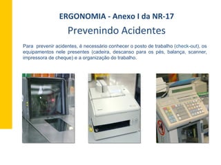 Para prevenir acidentes, é necessário conhecer o posto de trabalho (check-out), os
equipamentos nele presentes (cadeira, descanso para os pés, balança, scanner,
impressora de cheque) e a organização do trabalho.
ERGONOMIA	
  -­‐	
  Anexo	
  I	
  da	
  NR-­‐17	
  	
  
Prevenindo	
  Acidentes	
  
 