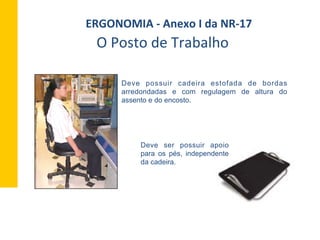 Deve possuir cadeira estofada de bordas
arredondadas e com regulagem de altura do
assento e do encosto.
O	
  Posto	
  de	
  Trabalho	
  
ERGONOMIA	
  -­‐	
  Anexo	
  I	
  da	
  NR-­‐17	
  	
  
Deve ser possuir apoio
para os pés, independente
da cadeira.
 