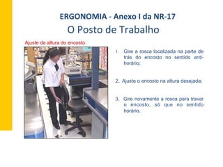 Ajuste da altura do encosto:
1.  Gire a rosca localizada na parte de
trás do encosto no sentido anti-
horário;
2. Ajuste o encosto na altura desejada;
3. Gire novamente a rosca para travar
o encosto, só que no sentido
horário.
O	
  Posto	
  de	
  Trabalho	
  
ERGONOMIA	
  -­‐	
  Anexo	
  I	
  da	
  NR-­‐17	
  	
  
 