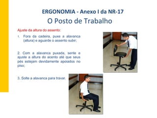1.  Fora da cadeira, puxe a alavanca
(altura) e aguarde o assento subir;
2. Com a alavanca puxada, sente e
ajuste a altura do acento até que seus
pés estejam devidamente apoiados no
piso;
3. Solte a alavanca para travar.
O	
  Posto	
  de	
  Trabalho	
  
ERGONOMIA	
  -­‐	
  Anexo	
  I	
  da	
  NR-­‐17	
  	
  
Ajuste da altura do assento:
 