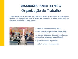 Organização	
  do	
  Trabalho	
  
A disposição física, o número de check-out aberto e o número de operadores
devem ser compatíveis com o fluxo de clientes e o ritmo adequado de
trabalho, utilizando-se para tal fim:
a. pessoal de apoio/substituição;
b. filas únicas por grupos de check-outs;
c. caixas especiais (idosos, gestantes,
deficientes, pequenas quantidades);
d. pausas durante a jornada;
e. rodízio entre os operadores.
ERGONOMIA	
  -­‐	
  Anexo	
  I	
  da	
  NR-­‐17	
  	
  
 