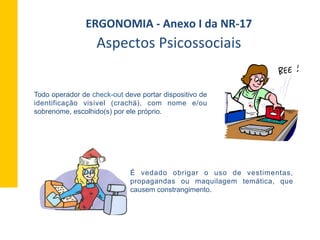 Todo operador de check-out deve portar dispositivo de
identificação visível (crachá), com nome e/ou
sobrenome, escolhido(s) por ele próprio.
É vedado obrigar o uso de vestimentas,
propagandas ou maquilagem temática, que
causem constrangimento.
Aspectos	
  Psicossociais	
  
ERGONOMIA	
  -­‐	
  Anexo	
  I	
  da	
  NR-­‐17	
  	
  
 