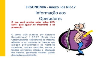 O que você precisa saber sobre LER/
DORT para ajudar no tratamento e na
prevenção.
O termo LER (Lesões por Esforços
R e p e t i t i v o s ) / D O R T ( D i s t ú r b i o s
Osteomusculares Relacionados ao Trabalho)
refere-se a um conjunto de doenças que
atingem principalmente os membros
superiores, atacam músculos, nervos e
tendões provocando irritação e inflamação
dos mesmos, geralmente curáveis quando
detectadas precocemente.
Informação	
  aos	
  
Operadores	
  
ERGONOMIA	
  -­‐	
  Anexo	
  I	
  da	
  NR-­‐17	
  	
  
 
