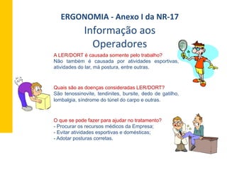 A LER/DORT é causada somente pelo trabalho?
Não também é causada por atividades esportivas,
atividades do lar, má postura, entre outras.
Quais são as doenças consideradas LER/DORT?
São tenossinovite, tendinites, bursite, dedo de gatilho,
lombalgia, síndrome do túnel do carpo e outras.
O que se pode fazer para ajudar no tratamento?
- Procurar os recursos médicos da Empresa;
- Evitar atividades esportivas e domésticas;
- Adotar posturas corretas.
Informação	
  aos	
  
Operadores	
  
ERGONOMIA	
  -­‐	
  Anexo	
  I	
  da	
  NR-­‐17	
  	
  
 