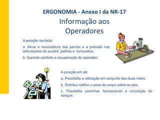 A posição sentada:
a. Alivia a musculatura das pernas e a pressão nas
articulações do quadril, joelhos e tornozelos;
b. Garante conforto e recuperação do operador.
A posição em pé:
a. Possibilita a utilização em conjunto das duas mãos;
b. Distribui melhor o peso do corpo sobre os pés;
c. Possibilita caminhar, favorecendo a circulação do
sangue.
Informação	
  aos	
  
Operadores	
  
ERGONOMIA	
  -­‐	
  Anexo	
  I	
  da	
  NR-­‐17	
  	
  
 