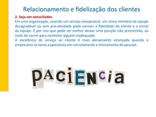 2.	
  Seja	
  um	
  consciliador.	
  
Em	
  uma	
  organização,	
  visando	
  um	
  serviço	
  excepcional,	
  um	
  único	
  membro	
  da	
  equipe	
  
desagradável	
  ou	
  sem	
  pro-­‐aXvidade	
  pode	
  corroer	
  a	
  ﬁdelidade	
  do	
  cliente	
  e	
  a	
  moral	
  
da	
  equipe.	
  É	
  por	
  isso	
  que	
  pode	
  ser	
  melhor	
  deixar	
  uma	
  posição	
  não	
  preenchida,	
  ao	
  
invés	
  de	
  correr	
  para	
  contratar	
  alguém	
  inadequado.	
  
A	
   excelência	
   de	
   serviço	
   ao	
   cliente	
   é	
   mais	
   plenamente	
   alcançada	
   quando	
   o	
  
empresário	
  se	
  torna	
  especialista	
  em	
  recrutamento	
  e	
  treinamento	
  de	
  pessoal.	
  
Relacionamento	
  e	
  ﬁdelização	
  dos	
  clientes	
  
 