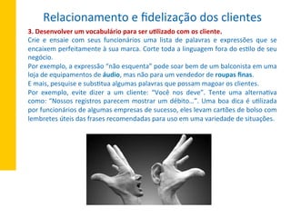 3.	
  Desenvolver	
  um	
  vocabulário	
  para	
  ser	
  u^lizado	
  com	
  os	
  cliente.	
  
Crie	
   e	
   ensaie	
   com	
   seus	
   funcionários	
   uma	
   lista	
   de	
   palavras	
   e	
   expressões	
   que	
   se	
  
encaixem	
  perfeitamente	
  à	
  sua	
  marca.	
  Corte	
  toda	
  a	
  linguagem	
  fora	
  do	
  esXlo	
  de	
  seu	
  
negócio.	
  
Por	
  exemplo,	
  a	
  expressão	
  “não	
  esquenta”	
  pode	
  soar	
  bem	
  de	
  um	
  balconista	
  em	
  uma	
  
loja	
  de	
  equipamentos	
  de	
  áudio,	
  mas	
  não	
  para	
  um	
  vendedor	
  de	
  roupas	
  ﬁnas.	
  
E	
  mais,	
  pesquise	
  e	
  subsXtua	
  algumas	
  palavras	
  que	
  possam	
  magoar	
  os	
  clientes.	
  
Por	
   exemplo,	
   evite	
   dizer	
   a	
   um	
   cliente:	
   “Você	
   nos	
   deve”.	
   Tente	
   uma	
   alternaXva	
  
como:	
  “Nossos	
  registros	
  parecem	
  mostrar	
  um	
  débito…”.	
  Uma	
  boa	
  dica	
  é	
  uXlizada	
  
por	
  funcionários	
  de	
  algumas	
  empresas	
  de	
  sucesso,	
  eles	
  levam	
  cartões	
  de	
  bolso	
  com	
  
lembretes	
  úteis	
  das	
  frases	
  recomendadas	
  para	
  uso	
  em	
  uma	
  variedade	
  de	
  situações.	
  
Relacionamento	
  e	
  ﬁdelização	
  dos	
  clientes	
  
 