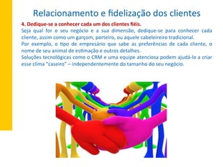 4.	
  Dedique-­‐se	
  a	
  conhecer	
  cada	
  um	
  dos	
  clientes	
  ﬁéis.	
  
Seja	
   qual	
   for	
   o	
   seu	
   negócio	
   e	
   a	
   sua	
   dimensão,	
   dedique-­‐se	
   para	
   conhecer	
   cada	
  
cliente,	
  assim	
  como	
  um	
  garçom,	
  porteiro,	
  ou	
  aquele	
  cabeleireiro	
  tradicional.	
  
Por	
   exemplo,	
   o	
   Xpo	
   de	
   empresário	
   que	
   sabe	
   as	
   preferências	
   de	
   cada	
   cliente,	
   o	
  
nome	
  de	
  seu	
  animal	
  de	
  esXmação	
  e	
  outros	
  detalhes.	
  
Soluções	
  tecnológicas	
  como	
  o	
  CRM	
  e	
  uma	
  equipe	
  atenciosa	
  podem	
  ajudá-­‐lo	
  a	
  criar	
  
esse	
  clima	
  “caseiro”	
  –	
  independentemente	
  do	
  tamanho	
  do	
  seu	
  negócio.	
  
Relacionamento	
  e	
  ﬁdelização	
  dos	
  clientes	
  
 