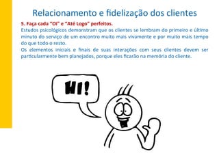 5.	
  Faça	
  cada	
  “Oi”	
  e	
  “Até	
  Logo”	
  perfeitos.	
  
Estudos	
  psicológicos	
  demonstram	
  que	
  os	
  clientes	
  se	
  lembram	
  do	
  primeiro	
  e	
  úlXmo	
  
minuto	
  do	
  serviço	
  de	
  um	
  encontro	
  muito	
  mais	
  vivamente	
  e	
  por	
  muito	
  mais	
  tempo	
  	
  
do	
  que	
  todo	
  o	
  resto.	
  
Os	
   elementos	
   iniciais	
   e	
   ﬁnais	
   de	
   suas	
   interações	
   com	
   seus	
   clientes	
   devem	
   ser	
  
parXcularmente	
  bem	
  planejados,	
  porque	
  eles	
  ﬁcarão	
  na	
  memória	
  do	
  cliente.	
  
Relacionamento	
  e	
  ﬁdelização	
  dos	
  clientes	
  
 