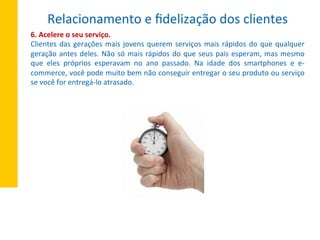 6.	
  Acelere	
  o	
  seu	
  serviço.	
  
Clientes	
  das	
  gerações	
  mais	
  jovens	
  querem	
  serviços	
  mais	
  rápidos	
  do	
  que	
  qualquer	
  
geração	
  antes	
  deles.	
  Não	
  só	
  mais	
  rápidos	
  do	
  que	
  seus	
  pais	
  esperam,	
  mas	
  mesmo	
  
que	
   eles	
   próprios	
   esperavam	
   no	
   ano	
   passado.	
   Na	
   idade	
   dos	
   smartphones	
   e	
   e-­‐
commerce,	
  você	
  pode	
  muito	
  bem	
  não	
  conseguir	
  entregar	
  o	
  seu	
  produto	
  ou	
  serviço	
  
se	
  você	
  for	
  entregá-­‐lo	
  atrasado.	
  
Relacionamento	
  e	
  ﬁdelização	
  dos	
  clientes	
  
 