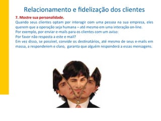 7.	
  Mostre	
  sua	
  personalidade.	
  
Quando	
  seus	
  clientes	
  optam	
  por	
  interagir	
  com	
  uma	
  pessoa	
  na	
  sua	
  empresa,	
  eles	
  
querem	
  que	
  a	
  operação	
  seja	
  humana	
  –	
  até	
  mesmo	
  em	
  uma	
  interação	
  on-­‐line.	
  
Por	
  exemplo,	
  por	
  enviar	
  e-­‐mails	
  para	
  os	
  clientes	
  com	
  um	
  aviso:	
  
Por	
  favor	
  não	
  resposta	
  a	
  este	
  e	
  mail?	
  
Em	
  vez	
  disso,	
  se	
  possível,	
  convide	
  os	
  desXnatários,	
  até	
  mesmo	
  de	
  seus	
  e-­‐mails	
  em	
  
massa,	
  a	
  responderem	
  e	
  claro,	
  	
  garanta	
  que	
  alguém	
  responderá	
  a	
  essas	
  mensagens.	
  
Relacionamento	
  e	
  ﬁdelização	
  dos	
  clientes	
  
 