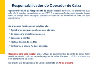 Operador de caixa ou recepcionista de caixa é receber do cliente, é o profissional cuja
a função é registrar mercadorias em um PDV. É uma das profissões mais importantes no
ramo do varejo, onde educação, paciência e atenção são fundamentais para um bom
atendimento.
As principais funções desenvolvidas são:
ü Registrar as compras do cliente com atenção;
ü Se necessário embalar as compras.
ü Cadastrar o cliente;
ü Realizar análise de crédito;
ü Verificar se o cliente foi bem atendido.
Requisito para esta função: Saber utilizar os equipamentos de frente de caixa, fazer
recebimentos em qualquer forma de pagamento, saber lidar com o público e prestar um
bom atendimento ao cliente.
No Brasil o Dia da Operadora de Caixa é celebrado em 19 de Outubro.
Responsabilidades	
  do	
  Operador	
  de	
  Caixa	
  
 