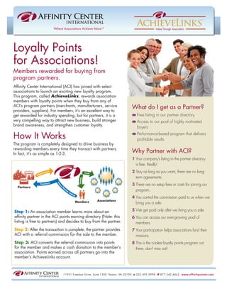 Loyalty Points
for Associations!
Members rewarded for buying from
program partners.
Afﬁnity Center International (ACI) has joined with select
associations to launch an exciting new loyalty program.
This program, called AchieveLinks, rewards association
members with loyalty points when they buy from any of
ACI’s program partners (merchants, manufacturers, service                  What do I get as a Partner?
providers, suppliers). For members, it’s an excellent way to
get rewarded for industry spending, but for partners, it is a                  Free listing in our partner directory
very compelling way to attract new business, build stronger                    Access to our pool of highly motivated
brand awareness, and strengthen customer loyalty.                              buyers

How It Works                                                                   Performance-based program that delivers
                                                                               proﬁtable results
The program is completely designed to drive business by
rewarding members every time they transact with partners.
In fact, it’s as simple as 1-2-3.
                                                                           Why Partner with ACI?
                                                                           1 Your company’s listing in the partner directory
                                                                             is free. Really!
                                                                           2 Stay as long as you want, there are no long-
                                                                             term agreements.
                                                                           3 There are no setup fees or costs for joining our
                                                                             program.
                                                                           4 You control the commission paid to us when we
                                                                             bring you a sale.

Step 1: An association member learns more about an                         5 We get paid only after we bring you a sale.
afﬁnity partner in the ACI points earning directory (Note: this            6 You can access our ever-growing pool of
listing is free to partners) and decides to buy from the partner.            members.
Step 2: After the transaction is complete, the partner provides            7 Your participation helps associations fund their
ACI with a referral commission for the sale to the member.                   missions.
Step 3: ACI converts the referral commission into points                   8 This is the coolest loyalty points program out
for the member and makes a cash donation to the member’s                     there, don’t miss out!
association. Points earned across all partners go into the
member’s AchieveLinks account.



                             11951 Freedom Drive, Suite 1300 Reston, VA 20190 o 202.495.0998 tf 877.542.4442 www.affinitycenter.com
 