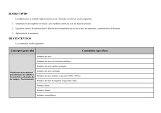 II. OBJETIVOS
Los objetivos de la Unidad Didáctica Técnicas de Unión fija en tuberías son los siguientes:
1. Interpretación de los planos de piezas a unir mediante unión fija y de las hojas de proceso.
2. Ejecución correcta de uniones fijas en función de los materiales que se van a unir, sus espesores y características de la unión.
3. Aplicación de la normativa.
III. CONTENIDOS
Los contenidos son los siguientes:
Conceptos generales Contenidos específicos
Clasificación de los distintos
procedimientos de soldadura:
Características, elementos de
los equipos y funcionamiento
Soldadura por arco.
Soldadura por arco con electrodos metálicos.
Soldadura por arco metálico protegido.
Soldadura por arco sumergido.
Soldadura por arco metálico en gas inerte (MIG y MAG).
Soldadura por arco de tungsteno en gas inerte (TIG).
Soldadura fuerte.
Soldadura blanda.
Soldadura oxiacetilénica.
 