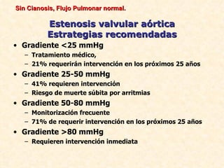 Sin Cianosis, Flujo Pulmonar normal.

          Estenosis valvular aórtica
          Estrategias recomendadas
• Gradiente <25 mmHg
   – Tratamiento médico,
   – 21% requerirán intervención en los próximos 25 años
• Gradiente 25-50 mmHg
   – 41% requieren intervención
   – Riesgo de muerte súbita por arritmias
• Gradiente 50-80 mmHg
   – Monitorización frecuente
   – 71% de requerir intervención en los próximos 25 años
• Gradiente >80 mmHg
   – Requieren intervención inmediata
 