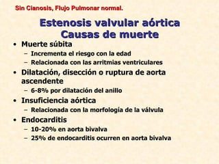 Sin Cianosis, Flujo Pulmonar normal.

        Estenosis valvular aórtica
            Causas de muerte
• Muerte súbita
   – Incrementa el riesgo con la edad
   – Relacionada con las arritmias ventriculares
• Dilatación, disección o ruptura de aorta
  ascendente
   – 6-8% por dilatación del anillo
• Insuficiencia aórtica
   – Relacionada con la morfología de la válvula
• Endocarditis
   – 10-20% en aorta bivalva
   – 25% de endocarditis ocurren en aorta bivalva
 