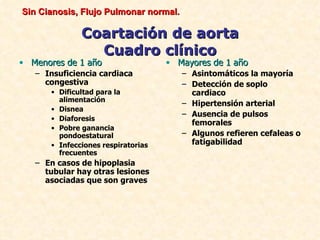 Sin Cianosis, Flujo Pulmonar normal.

              Coartación de aorta
                Cuadro clínico
• Menores de 1 año                  • Mayores de 1 año
   – Insuficiencia cardiaca            – Asintomáticos la mayoría
     congestiva                        – Detección de soplo
      • Dificultad para la               cardiaco
        alimentación
                                       – Hipertensión arterial
      • Disnea
                                       – Ausencia de pulsos
      • Diaforesis
                                         femorales
      • Pobre ganancia
        pondoestatural                 – Algunos refieren cefaleas o
      • Infecciones respiratorias        fatigabilidad
        frecuentes
   – En casos de hipoplasia
     tubular hay otras lesiones
     asociadas que son graves
 